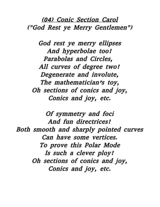 (04) Conic Section Carol
("God Rest ye Merry Gentlemen")
God rest ye merry ellipses
And hyperbolae too!
Parabolas and Circles,
All curves of degree two!
Degenerate and involute,
The mathematician’s toy,
Oh sections of conics and joy,
Conics and joy, etc.
Of symmetry and foci
And fun directrices!
Both smooth and sharply pointed curves
Can have some vertices.
To prove this Polar Mode
Is such a clever ploy!
Oh sections of conics and joy,
Conics and joy, etc.
 