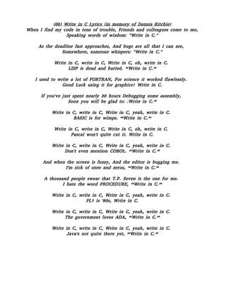 (05) Write in C Lyrics (in memory of Dennis Ritchie)
When I find my code in tons of trouble, Friends and colleagues come to me,
Speaking words of wisdom: "Write in C."
As the deadline fast approaches, And bugs are all that I can see,
Somewhere, someone whispers: "Write in C."
Write in C, write in C, Write in C, oh, write in C.
LISP is dead and buried. “Write in C.”
I used to write a lot of FORTRAN, For science it worked flawlessly.
Good Luck using it for graphics! Write in C.
If you've just spent nearly 30 hours Debugging some assembly,
Soon you will be glad to: :Write in C.”
Write in C, write in C, Write in C, yeah, write in C.
BASIC is for wimps. “Write in C.”
Write in C, write in C, Write in C, oh, write in C.
Pascal won't quite cut it. Write in C.
Write in C, write in C, Write in C, yeah, write in C.
Don't even mention COBOL. “Write in C.”
And when the screen is fuzzy, And the editor is bugging me.
I'm sick of ones and zeros, “Write in C.”
A thousand people swear that T.P. Seven is the one for me.
I hate the word PROCEDURE, “Write in C.”
Write in C, write in C, Write in C, yeah, write in C.
PL1 is '80s, Write in C.
Write in C, write in C, Write in C, yeah, write in C.
The government loves ADA, “Write in C.”
Write in C, write in C, Write in C, yeah, write in C.
Java's not quite there yet, “Write in C.”
 
