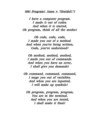 (06) Program! (tune = "Dreidel!")
I have a computer program.
I made it out of codes.
And when it is started,
Oh program, think of all the modes!
Oh code, code, code,
I made you out of a method.
And when you’re being written,
Code, you’re understood!
Oh method, method, method,
I made you out of commands.
And when you have an error,
I shall give you demands!
Oh command, command, command,
I mage you out of variables.
And when you are inputted,
I will make up symbols!
Oh program, program, program,
You are in the terminal.
And when you are tested,
I shall make it final!
 