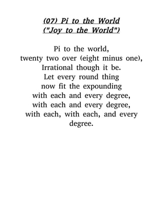 (07) Pi to the World
("Joy to the World")
Pi to the world,
twenty two over (eight minus one),
Irrational though it be.
Let every round thing
now fit the expounding
with each and every degree,
with each and every degree,
with each, with each, and every
degree.
 