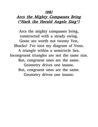 (08)
Arcs the Mighty Compasses Bring
("Hark the Herald Angels Sing")
Arcs the mighty compasses bring,
constructed with a steady swing.
Geese are worth not twenty Yen,
Shucks! I've torn my diagram of Venn.
A triangle within a semicircle lies.
Incongruent triangles are not the same size.
But, congruent ones are the same.
Geometry drives one insane.
But, congruent ones are the same.
Geometry drives one insane.
 