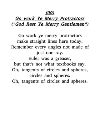 (09)
Go work Ye Merry Protractors
("God Rest Ye Merry Gentlemen")
Go work ye merry protractors
make straight lines here today.
Remember every angles not made of
just one ray.
Euler was a greaser,
but that's not what textbooks say.
Oh, tangents of circles and spheres,
circles and spheres.
Oh, tangents of circles and spheres.
 