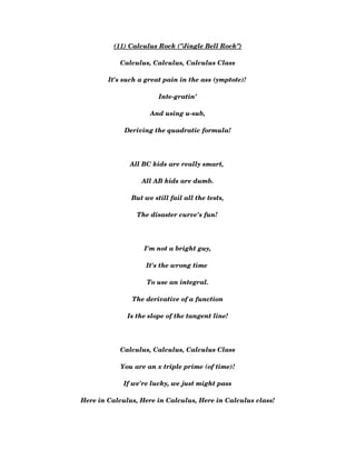 (11) Calculus Rock ("Jingle Bell Rock")
Calculus, Calculus, Calculus Class
It's such a great pain in the ass (ymptote)! 
Inte­gratin'
And using u­sub,
Deriving the quadratic formula!
All BC kids are really smart, 
All AB kids are dumb.
But we still fail all the tests,
The disaster curve's fun! 
I'm not a bright guy,
It's the wrong time 
To use an integral.
The derivative of a function
Is the slope of the tangent line!
Calculus, Calculus, Calculus Class
You are an x triple prime (of time)!
If we're lucky, we just might pass
Here in Calculus, Here in Calculus, Here in Calculus class!
 