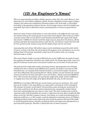 (12) An Engineer’s Xmas!
There are approximately two billion children (persons under 18) in the world. However, since 
Santa does not visit children of Muslim, Hindu, Jewish or Buddhist (except maybe in Japan) 
religions, this reduces the workload for Christmas night to 15% of the total, or 378 million 
(according to the population reference bureau). At an average (census) rate of 3.5 children per 
household, that comes to 108 million homes, presuming there is at least one good child in 
each.
Santa has about 31 hours of Christmas to work with, thanks to the different time zones and 
the rotation of the earth, assuming east to west (which seems logical). This works out to 967.7 
visits per second. This is to say that for each Christian household with a good child, Santa 
has around 1/1000th of a second to park the sleigh, hop out, jump down the chimney, fill the 
stocking, distribute the remaining presents under the tree, eat whatever snacks have been left 
for him, get back up the chimney, jump into the sleigh and get onto the next house.
Assuming that each of these 108 million stops is evenly distributed around the earth (which, 
of course, we know to be false, but will accept for the purposes of our calculations), we are now
talking about 0.78 miles per household; a total trip of 75.5 million miles, not counting 
bathroom stops or breaks.
This means Santa’s sleigh is moving at 650 miles per second­­3,000 times the speed of sound. 
For purposes of comparison, the fastest man made vehicle, the Ulysses space probe, moves at a
poky 27.4 miles per second, and a conventional reindeer can run (at best) 15 miles per hour.
The payload of the sleigh adds another interesting element. Assuming that each child gets 
nothing more than a medium sized LEGO set (two pounds), the sleigh is carrying over 500 
thousands tons, not counting Santa himself. On land, a conventional reindeer can pull no 
more than 300 pounds. Even granting that the "flying" reindeer can pull 10 times the normal 
amount, the job can’t be done with eight or even nine of them­­­Santa would need 360,000 of 
them. This increases the payload, not counting the weight of the sleigh, another 54,000 tons, 
or roughly seven times the weight of the Queen Elizabeth (the ship, not the monarch).
600,000 tons traveling at 650 miles per second creates enormous air resistance—this would 
heat up the reindeer in the same fashion as a spacecraft re­entering the earth’s atmosphere. 
The lead pair of reindeer would adsorb 14.3 quintillion joules of energy per second each. In 
short, they would burst into flames almost instantaneously, exposing the reindeer behind 
them and creating deafening sonic booms in their wake. The entire reindeer team would be 
vaporized within 4.26 thousandths of a second, or right about the time Santa reached the fifth
house on his trip. Not that it matters, however, since Santa, as a result of accelerating from a 
dead stop to 650 m.p.s. in .001 seconds, would be subjected to acceleration forces of 17,000 g’s.
A 250 pound Santa (which seems ludicrously slim) would be pinned to the back of the sleigh 
by 4,315,015 pounds of force, instantly crushing his bones and organs and reducing him to a 
quivering blob of pink goo. Therefore, if Santa did exist, he doesn’t anymore!
 