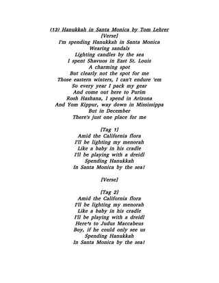 (13) Hanukkah in Santa Monica by Tom Lehrer
[Verse]
I'm spending Hanukkah in Santa Monica
Wearing sandals
Lighting candles by the sea
I spent Shavuos in East St. Louis
A charming spot
But clearly not the spot for me
Those eastern winters, I can't endure 'em
So every year I pack my gear
And come out here to Purim
Rosh Hashana, I spend in Arizona
And Yom Kippur, way down in Mississippa
But in December
There's just one place for me
[Tag 1]
Amid the California flora
I'll be lighting my menorah
Like a baby in his cradle
I'll be playing with a dreidl
Spending Hanukkah
In Santa Monica by the sea!
[Verse]
[Tag 2]
Amid the California flora
I'll be lighting my menorah
Like a baby in his cradle
I'll be playing with a dreidl
Here’s to Judus Maccabeus
Boy, if he could only see us
Spending Hanukkah
In Santa Monica by the sea!
 