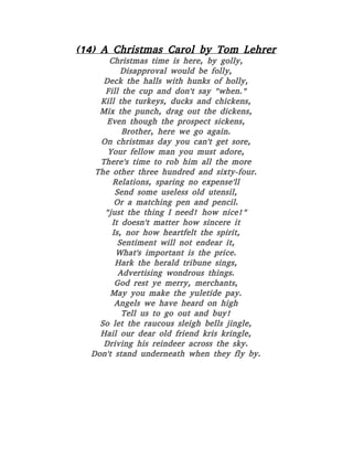 (14) A Christmas Carol by Tom Lehrer
Christmas time is here, by golly,
Disapproval would be folly,
Deck the halls with hunks of holly,
Fill the cup and don't say "when."
Kill the turkeys, ducks and chickens,
Mix the punch, drag out the dickens,
Even though the prospect sickens,
Brother, here we go again.
On christmas day you can't get sore,
Your fellow man you must adore,
There's time to rob him all the more
The other three hundred and sixty-four.
Relations, sparing no expense'll
Send some useless old utensil,
Or a matching pen and pencil.
"just the thing I need! how nice!"
It doesn't matter how sincere it
Is, nor how heartfelt the spirit,
Sentiment will not endear it,
What's important is the price.
Hark the herald tribune sings,
Advertising wondrous things.
God rest ye merry, merchants,
May you make the yuletide pay.
Angels we have heard on high
Tell us to go out and buy!
So let the raucous sleigh bells jingle,
Hail our dear old friend kris kringle,
Driving his reindeer across the sky.
Don't stand underneath when they fly by.
 