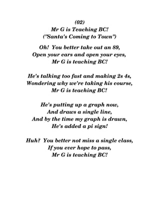 (02)
Mr G is Teaching BC!
("Santa's Coming to Town")
Oh!  You better take out an 89,
Open your ears and open your eyes, 
Mr G is teaching BC!
He's talking too fast and making 2s 4s,
Wondering why we're taking his course,
Mr G is teaching BC! 
He's putting up a graph now,
And draws a single line,
And by the time my graph is drawn,
He's added a pi sign!
Huh?  You better not miss a single class,
If you ever hope to pass,
Mr G is teaching BC!
 