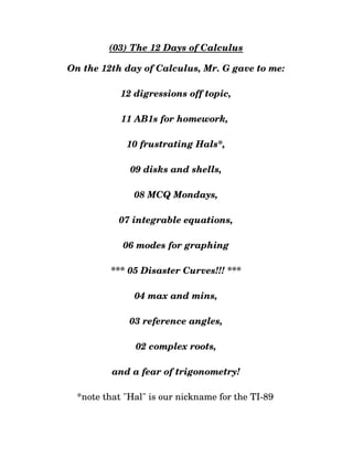 (03) The 12 Days of Calculus
On the 12th day of Calculus, Mr. G gave to me:
12 digressions off topic,
11 AB1s for homework, 
10 frustrating Hals*,
09 disks and shells,
08 MCQ Mondays,
07 integrable equations,
06 modes for graphing
*** 05 Disaster Curves!!! ***
04 max and mins,
03 reference angles,
02 complex roots,
and a fear of trigonometry!
*note that "Hal" is our nickname for the TI­89 
 