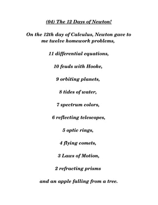 (04) The 12 Days of Newton!
 
On the 12th day of Calculus, Newton gave to
me twelve homework problems, 
11 differential equations,
10 feuds with Hooke, 
9 orbiting planets, 
8 tides of water, 
7 spectrum colors, 
6 reflecting telescopes,
5 optic rings, 
4 flying comets, 
3 Laws of Motion,
2 refracting prisms 
and an apple falling from a tree.
 