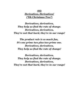 (05)
Derivatives, Derivatives!
("Oh Christmas Tree")
Derivatives, derivatives,
They help us find the rate of change.
Derivatives, derivatives,
They're not that hard, they're in our range!
The product rule is so much fun, 
It's one prime two plus two prime one.
Derivatives, derivatives,
They help us find the rate of change!
Derivatives, derivatives,
They help us find the rate of change.
Derivatives, derivatives,
They're not that hard, they're in our range!
 