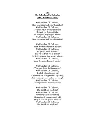 (06)
Oh Calculus, Oh Calculus
("Oh Christmas Tree")
Oh Calculus, Oh Calculus,
How tough are both your branches!
Oh Calculus, Oh Calculus,
To pass, what are my chances?
Derivatives I cannot take,
At integrals, my fingers shake! 
Oh Calculus, Oh Calculus,
How tough are both your branches!
Oh Calculus, Oh Calculus,
Your theorems I cannot master!
Oh Calculus, Oh Calculus,
My proofs are a disaster!
You pull a trick out of the air,
Or find a reason, God knows where. 
Oh Calculus, Oh Calculus,
Your theorems I cannot master!
Oh Calculus, Oh Calculus,
Your problems do distress me!
Oh Calculus, Oh Calculus,
Related rates depress me!
I walk toward lampposts in my sleep,
And running water makes me weep! 
Oh Calculus, Oh Calculus,
Your problems do distress me!
Oh Calculus, Oh Calculus,
My limit I am reaching!
Oh Calculus, Oh Calculus,
For mercy I am beseeching.
My grades do not approach a B,
They're just an epsilon from D! 
Oh Calculus, Oh Calculus,
My limit I am reaching!
 