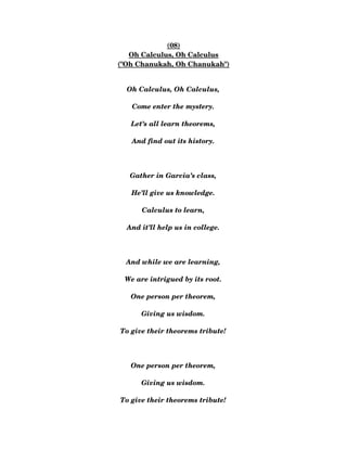 (08)
Oh Calculus, Oh Calculus
("Oh Chanukah, Oh Chanukah")
Oh Calculus, Oh Calculus,
Come enter the mystery.
Let’s all learn theorems,
And find out its history.
Gather in Garcia’s class,
He’ll give us knowledge.
Calculus to learn,
And it’ll help us in college.
And while we are learning,
We are intrigued by its root.
One person per theorem,
Giving us wisdom.
To give their theorems tribute!
One person per theorem,
Giving us wisdom.
To give their theorems tribute!
 