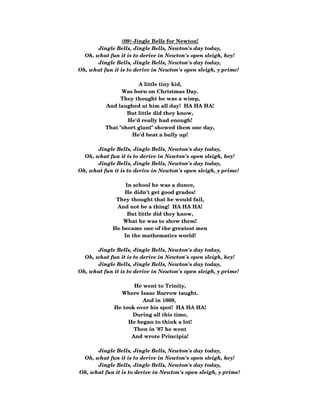 (09) Jingle Bells for Newton!
Jingle Bells, Jingle Bells, Newton's day today,
Oh, what fun it is to derive in Newton's open sleigh, hey!
Jingle Bells, Jingle Bells, Newton's day today,
Oh, what fun it is to derive in Newton's open sleigh, y prime!  
A little tiny kid,
Was born on Christmas Day.
They thought he was a wimp,
And laughed at him all day!  HA HA HA!
But little did they know,
He'd really had enough!
That "short giant" showed them one day,
He'd beat a bully up!
 
Jingle Bells, Jingle Bells, Newton's day today,
Oh, what fun it is to derive in Newton's open sleigh, hey!
Jingle Bells, Jingle Bells, Newton's day today,
Oh, what fun it is to derive in Newton's open sleigh, y prime!  
In school he was a dunce,
He didn't get good grades!
They thought that he would fail,
And not be a thing!  HA HA HA!
But little did they know,
What he was to show them!
He became one of the greatest men
In the mathematics world!
 
Jingle Bells, Jingle Bells, Newton's day today,
Oh, what fun it is to derive in Newton's open sleigh, hey!
Jingle Bells, Jingle Bells, Newton's day today,
Oh, what fun it is to derive in Newton's open sleigh, y prime!  
He went to Trinity,
Where Isaac Barrow taught.
And in 1669, 
He took over his spot!  HA HA HA!
During all this time,
He began to think a lot!
Then in '87 he went
And wrote Principia!
Jingle Bells, Jingle Bells, Newton's day today,
Oh, what fun it is to derive in Newton's open sleigh, hey!
Jingle Bells, Jingle Bells, Newton's day today,
Oh, what fun it is to derive in Newton's open sleigh, y prime!
 