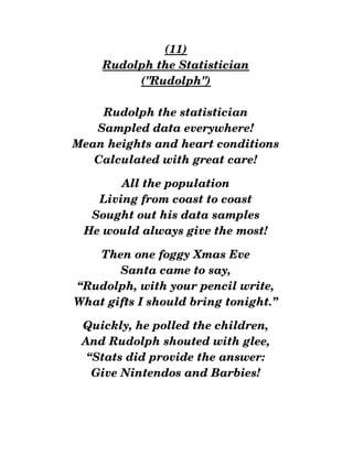 (11)
Rudolph the Statistician
("Rudolph")
Rudolph the statistician
Sampled data everywhere!
Mean heights and heart conditions
Calculated with great care!
All the population
Living from coast to coast
Sought out his data samples
He would always give the most!
Then one foggy Xmas Eve
Santa came to say,
“Rudolph, with your pencil write,
What gifts I should bring tonight.”
Quickly, he polled the children,
And Rudolph shouted with glee,
“Stats did provide the answer:
Give Nintendos and Barbies!
 