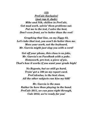 (12)
PreCalc Exclusive!
(just rap it, dude)
Mike and Nik, chillen in PreCalc,
Got mad work, solvin’ them problems out.
Put me to the test, I solve the best,
Don’t even front, we’re better than the rest!
Graphing that line, on my Ziggy 83,
Let’s take that test, you won’t do better then me.
Move your work, not the keyboard,
Mr. García might just slap you with a cord!
Get off your phone, this class is no joke,
Mr. García’s on FaceBook with a poke.
Homework, pre­test, a piece of pie,
That’s how it works if you want your grade high!
No Regents, but we still go hard,
Tryin’ get a 100 on my report card.
PreCalculus, is the best class,
All the other subjects can kiss my @$$!
Mr. García is the man
Rather be here than playing in the band.
PreCalc 2011, we can pass right through,
Calc 2012, we’re ready for you!
 