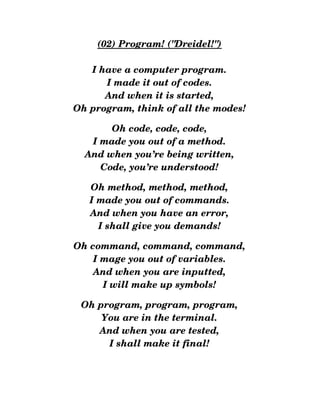 (02) Program! ("Dreidel!")
I have a computer program.
I made it out of codes.
And when it is started,
Oh program, think of all the modes!
Oh code, code, code,
I made you out of a method.
And when you’re being written,
Code, you’re understood!
Oh method, method, method,
I made you out of commands.
And when you have an error,
I shall give you demands!
Oh command, command, command,
I mage you out of variables.
And when you are inputted,
I will make up symbols!
Oh program, program, program,
You are in the terminal.
And when you are tested,
I shall make it final!
 