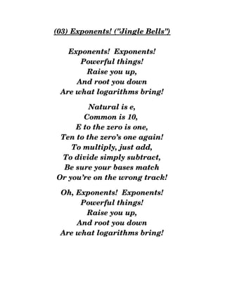 (03) Exponents! ("Jingle Bells")
Exponents!  Exponents!
Powerful things!
Raise you up,
And root you down
Are what logarithms bring!
Natural is e,
Common is 10, 
E to the zero is one,
Ten to the zero’s one again!
To multiply, just add,
To divide simply subtract,
Be sure your bases match
Or you’re on the wrong track!
Oh, Exponents!  Exponents!
Powerful things!
Raise you up,
And root you down
Are what logarithms bring!
 