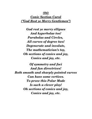 (04)
Conic Section Carol
("God Rest ye Merry Gentlemen")
God rest ye merry ellipses
And hyperbolae too!
Parabolas and Circles, 
All curves of degree two!
Degenerate and involute,
The mathematician’s toy,
Oh sections of conics and joy,
Conics and joy, etc.
Of symmetry and foci
And fun directrices!
Both smooth and sharply pointed curves
Can have some vertices.
To prove this Polar Mode
Is such a clever ploy!
Oh sections of conics and joy,
Conics and joy, etc.
 