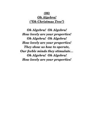(06)
Oh Algebra!
("Oh Christmas Tree")
Oh Algebra!  Oh Algebra!
How lovely are your properties!
Oh Algebra!  Oh Algebra!
How lovely are your properties!
They show us how to operate,
Our feeble minds they stimulate…
Oh Algebra!  Oh Algebra!
How lovely are your properties!
 
