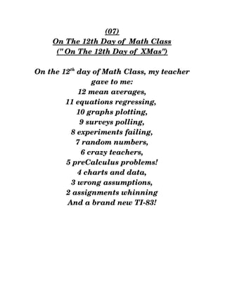 (07)
On The 12th Day of  Math Class
(" On The 12th Day of  XMas")
On the 12th
 day of Math Class, my teacher
gave to me:
12 mean averages,
11 equations regressing, 
10 graphs plotting,
9 surveys polling,
8 experiments failing,
7 random numbers,
6 crazy teachers,
5 preCalculus problems!
4 charts and data,
3 wrong assumptions,
2 assignments whinning
And a brand new TI­83!
 