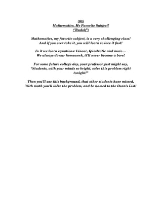 (08)
Mathematics, My Favorite Subject!
("Rudolf")
Mathematics, my favorite subject, is a very challenging class!
And if you ever take it, you will learn to love it fast!
In it we learn equations: Linear, Quadratic and more….
We always do our homework, it’ll never become a bore!
For some future college day, your professor just might say,
“Students, with your minds so bright, solve this problem right
tonight!”
Then you’ll use this background, that other students have missed,
With math you’ll solve the problem, and be named to the Dean’s List!
 