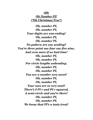 (09)
Oh Number PI!
("Oh Christmas Tree")
Oh, number PI,
Oh, number PI,
Your digits are non­ending!
Oh, number PI,
Oh, number PI,
No pattern are you sending?
You’re three point one four one five nine,
And even more if we had time!
Oh, number PI,
Oh, number PI,
For circle lengths unbending.
Oh, number PI,
Oh, number PI,
You are a number very sweet!
Oh, number PI,
Oh, number PI,
Your uses are so very neat?
There’s 2 PI r and PI r squared,
A semi­circle and you’re there!
Oh, number PI,
Oh, number PI,
We know that PI’s a tasty treat!
 
