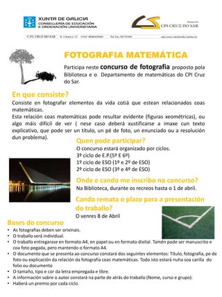 FOTOGRAFIA MATEMÁTICA
Participa neste concurso de fotografia proposto pola
Biblioteca e o Departamento de matemáticas do CPI Cruz
do Sar.
En que consiste?
Consiste en fotografar elementos da vida cotiá que estean relacionados coas
matemáticas.
Esta relación coas matemáticas pode resultar evidente (figuras xeométricas), ou
algo máis difícil de ver ( nese caso deberá xustificarse a imaxe cun texto
explicativo, que pode ser un título, un pé de foto, un enunciado ou a resolución
dun problema).
Quen pode participar?
O concurso estará organizado por ciclos.
3º ciclo de E.P.(5º E 6º)
1º ciclo de ESO (1º e 2º de ESO)
2º ciclo de ESO (3º e 4º de ESO)
Onde e cando me inscribo no concurso?
Na Biblioteca, durante os recreos hasta o 1 de abril.
Cando remata o plazo para a presentación
do traballo?
O venres 8 de Abril
Bases do concurso
• As fotografías deben ser orixinais.
• O traballo será individual.
• O traballo entregarase en formato A4, en papel ou en formato dixital. Tamén pode ser manuscrito e
coa foto pegada, pero mantendo o formato A4.
• O documento que se presenta ao concurso constará dos seguintes elementos: Título, fotografía, pe de
foto ou explicación da relación da fotografía coas matemáticas. Todo isto estará nuha soa carilla do
folio ou documento
• O tamaño, tipo e cor da letra empregada e libre.
• A información sobre o autor constará na parte de atrás do traballo (Nome, curso e grupo).
• Haberá un premio por cada ciclo.
 