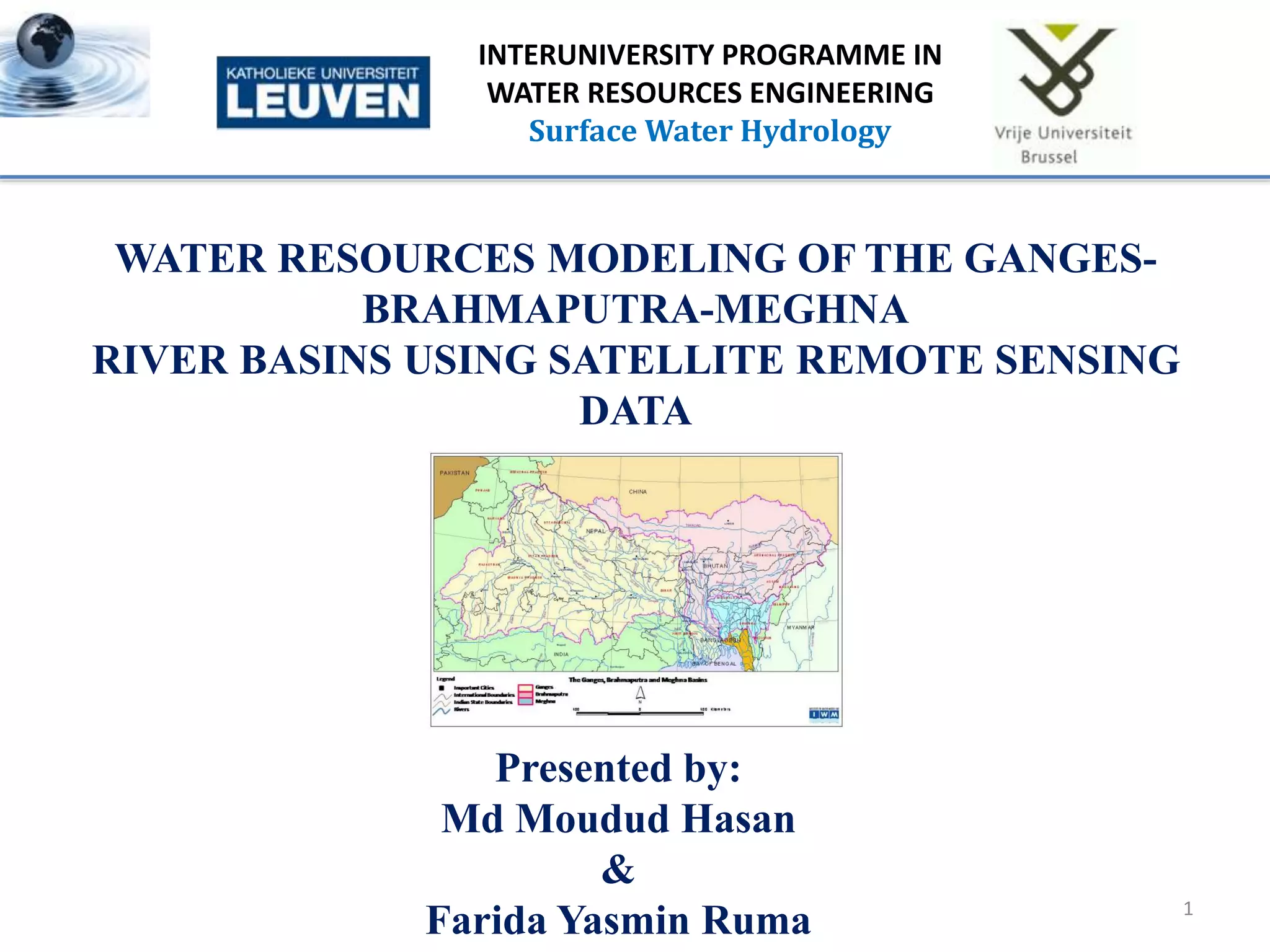 1
INTERUNIVERSITY PROGRAMME IN
WATER RESOURCES ENGINEERING
Surface Water Hydrology
WATER RESOURCES MODELING OF THE GANGES-
BRAHMAPUTRA-MEGHNA
RIVER BASINS USING SATELLITE REMOTE SENSING
DATA
Presented by:
Md Moudud Hasan
&
Farida Yasmin Ruma
 