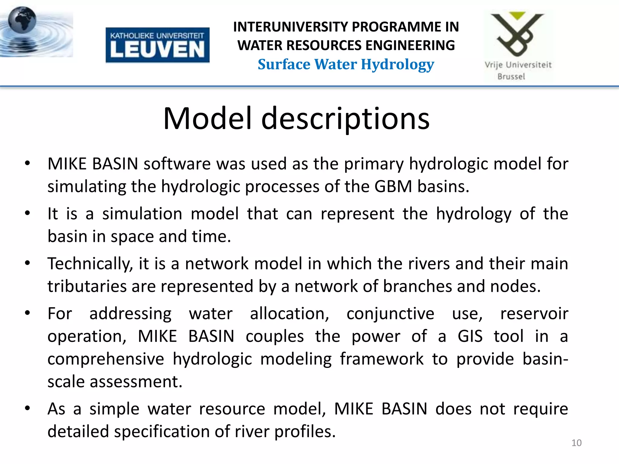 Model descriptions
• MIKE BASIN software was used as the primary hydrologic model for
simulating the hydrologic processes of the GBM basins.
• It is a simulation model that can represent the hydrology of the
basin in space and time.
• Technically, it is a network model in which the rivers and their main
tributaries are represented by a network of branches and nodes.
• For addressing water allocation, conjunctive use, reservoir
operation, MIKE BASIN couples the power of a GIS tool in a
comprehensive hydrologic modeling framework to provide basin-
scale assessment.
• As a simple water resource model, MIKE BASIN does not require
detailed specification of river profiles. 10
INTERUNIVERSITY PROGRAMME IN
WATER RESOURCES ENGINEERING
Surface Water Hydrology
 