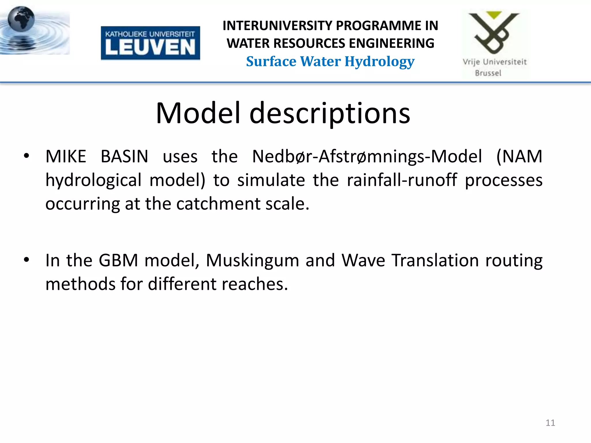 Model descriptions
• MIKE BASIN uses the Nedbør-Afstrømnings-Model (NAM
hydrological model) to simulate the rainfall-runoff processes
occurring at the catchment scale.
• In the GBM model, Muskingum and Wave Translation routing
methods for different reaches.
11
INTERUNIVERSITY PROGRAMME IN
WATER RESOURCES ENGINEERING
Surface Water Hydrology
 