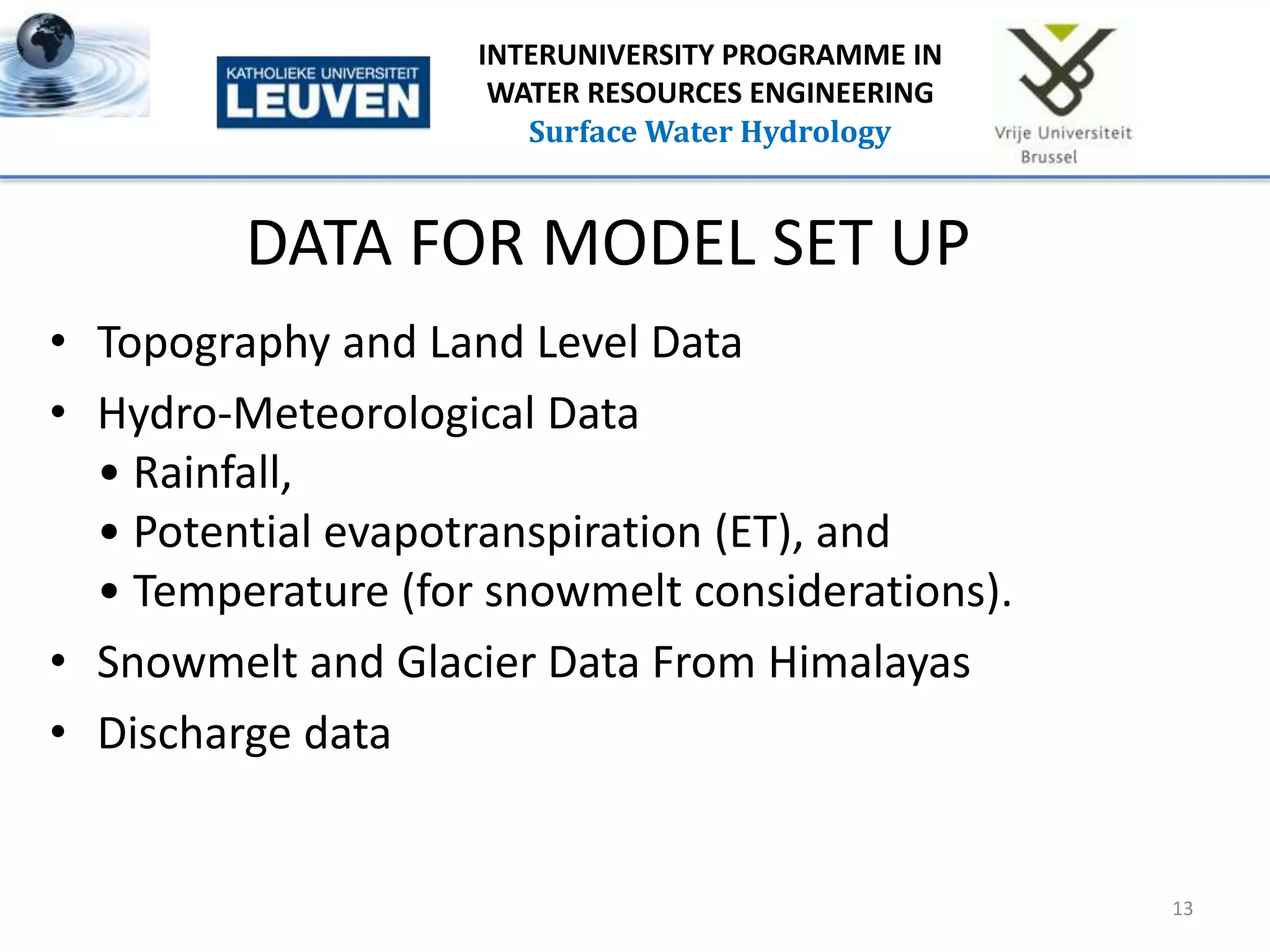 DATA FOR MODEL SET UP
• Topography and Land Level Data
• Hydro-Meteorological Data
• Rainfall,
• Potential evapotranspiration (ET), and
• Temperature (for snowmelt considerations).
• Snowmelt and Glacier Data From Himalayas
• Discharge data
13
INTERUNIVERSITY PROGRAMME IN
WATER RESOURCES ENGINEERING
Surface Water Hydrology
 