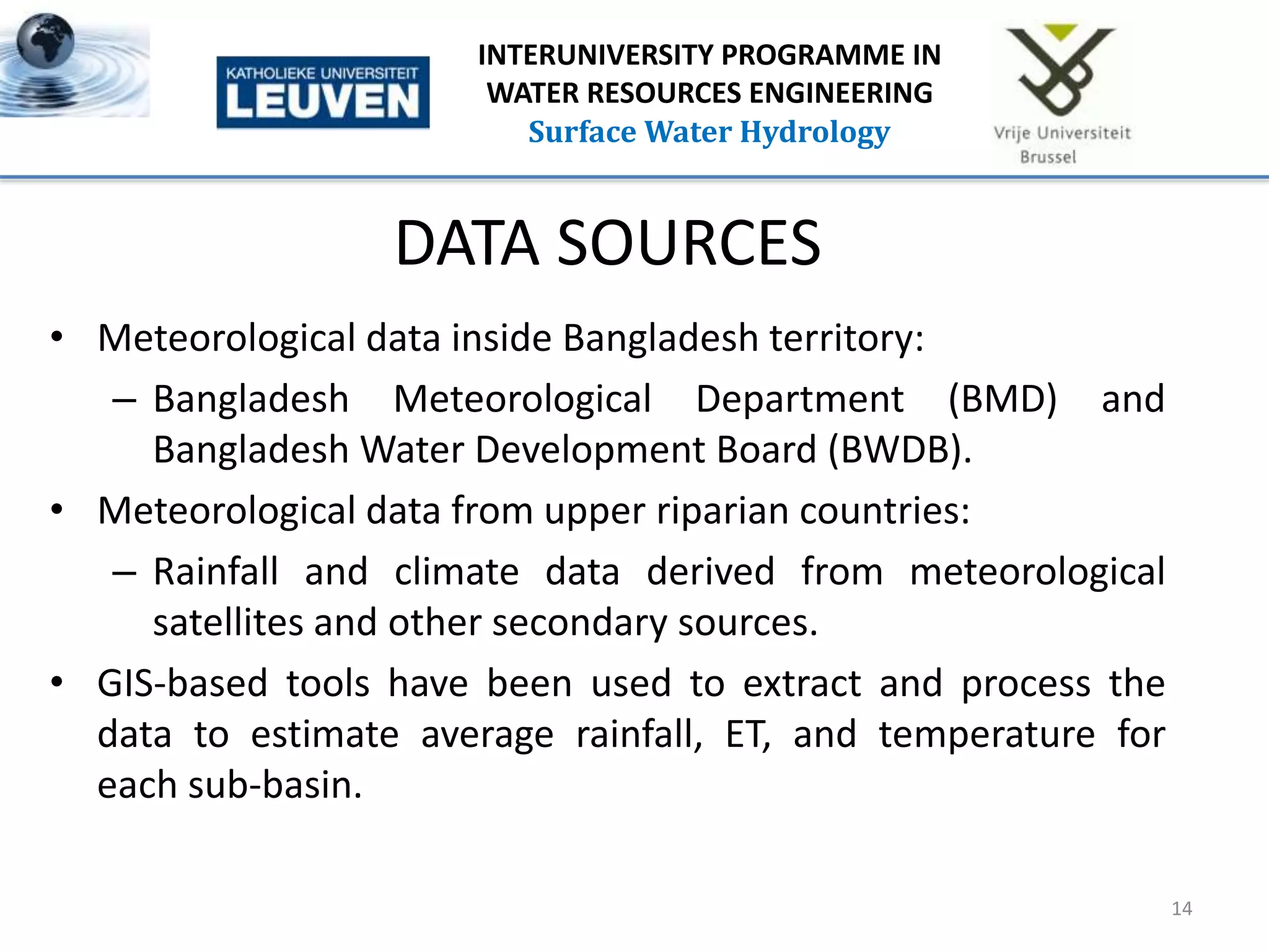 DATA SOURCES
• Meteorological data inside Bangladesh territory:
– Bangladesh Meteorological Department (BMD) and
Bangladesh Water Development Board (BWDB).
• Meteorological data from upper riparian countries:
– Rainfall and climate data derived from meteorological
satellites and other secondary sources.
• GIS-based tools have been used to extract and process the
data to estimate average rainfall, ET, and temperature for
each sub-basin.
14
INTERUNIVERSITY PROGRAMME IN
WATER RESOURCES ENGINEERING
Surface Water Hydrology
 