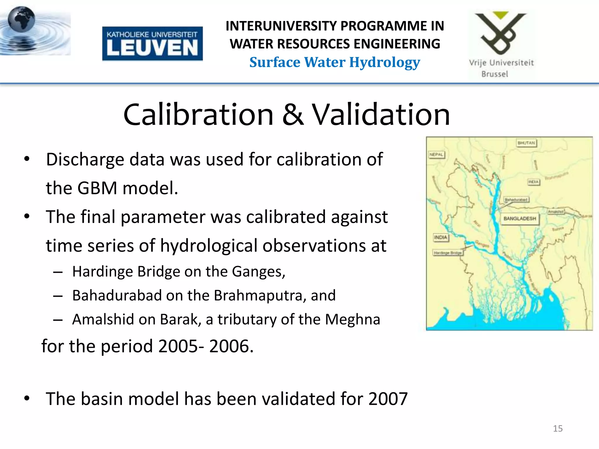 Calibration & Validation
• Discharge data was used for calibration of
the GBM model.
• The final parameter was calibrated against
time series of hydrological observations at
– Hardinge Bridge on the Ganges,
– Bahadurabad on the Brahmaputra, and
– Amalshid on Barak, a tributary of the Meghna
for the period 2005- 2006.
• The basin model has been validated for 2007
15
INTERUNIVERSITY PROGRAMME IN
WATER RESOURCES ENGINEERING
Surface Water Hydrology
 