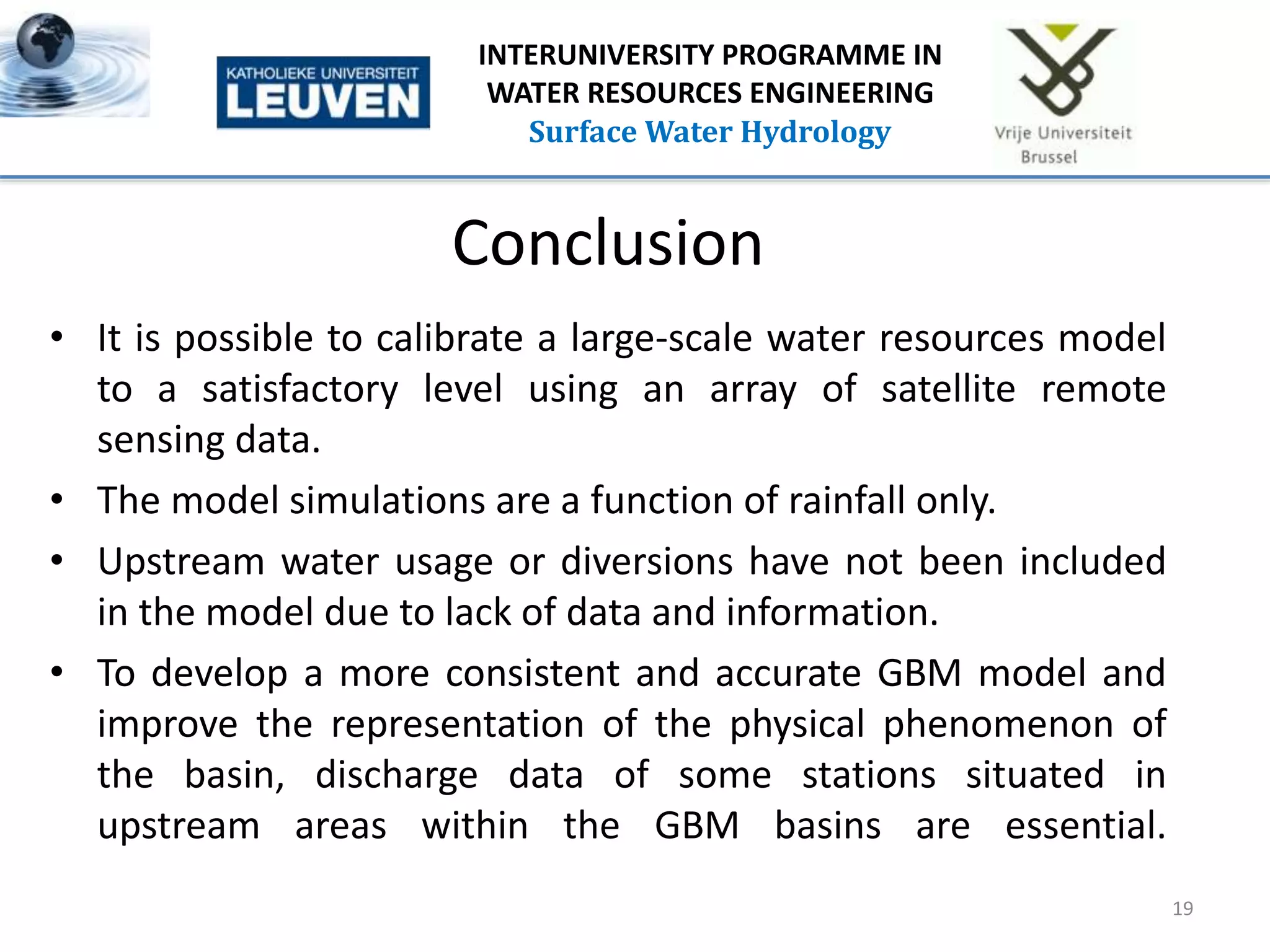Conclusion
• It is possible to calibrate a large-scale water resources model
to a satisfactory level using an array of satellite remote
sensing data.
• The model simulations are a function of rainfall only.
• Upstream water usage or diversions have not been included
in the model due to lack of data and information.
• To develop a more consistent and accurate GBM model and
improve the representation of the physical phenomenon of
the basin, discharge data of some stations situated in
upstream areas within the GBM basins are essential.
19
INTERUNIVERSITY PROGRAMME IN
WATER RESOURCES ENGINEERING
Surface Water Hydrology
 