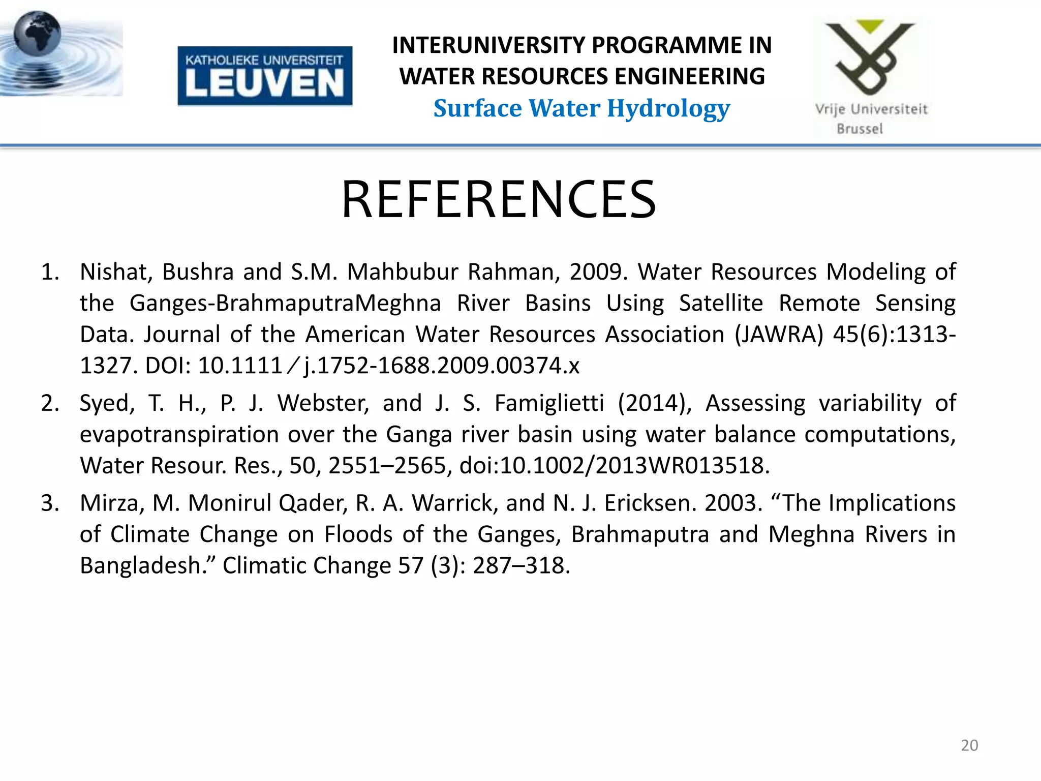 REFERENCES
1. Nishat, Bushra and S.M. Mahbubur Rahman, 2009. Water Resources Modeling of
the Ganges-BrahmaputraMeghna River Basins Using Satellite Remote Sensing
Data. Journal of the American Water Resources Association (JAWRA) 45(6):1313-
1327. DOI: 10.1111 ⁄ j.1752-1688.2009.00374.x
2. Syed, T. H., P. J. Webster, and J. S. Famiglietti (2014), Assessing variability of
evapotranspiration over the Ganga river basin using water balance computations,
Water Resour. Res., 50, 2551–2565, doi:10.1002/2013WR013518.
3. Mirza, M. Monirul Qader, R. A. Warrick, and N. J. Ericksen. 2003. “The Implications
of Climate Change on Floods of the Ganges, Brahmaputra and Meghna Rivers in
Bangladesh.” Climatic Change 57 (3): 287–318.
20
INTERUNIVERSITY PROGRAMME IN
WATER RESOURCES ENGINEERING
Surface Water Hydrology
 