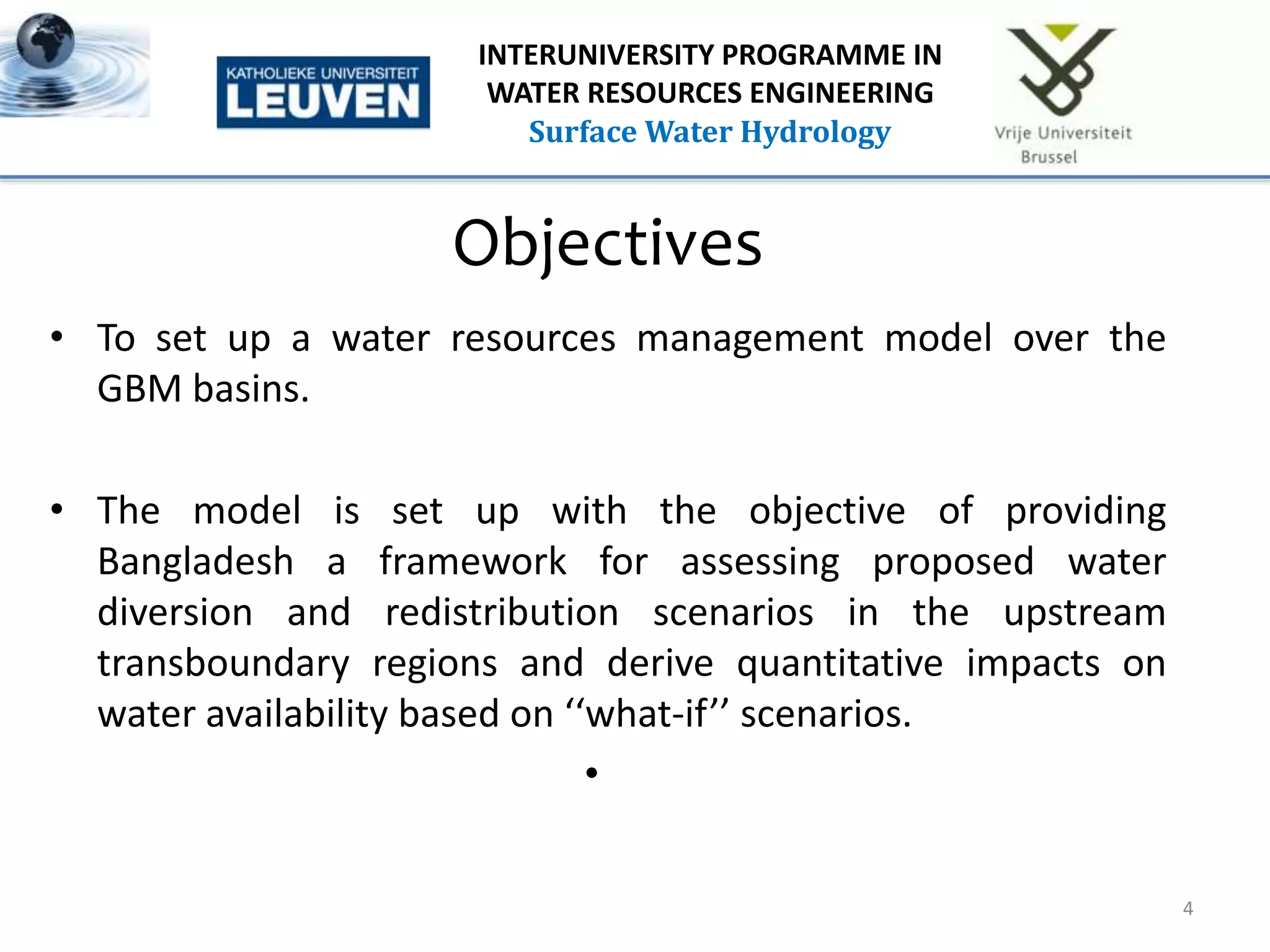 Objectives
• To set up a water resources management model over the
GBM basins.
• The model is set up with the objective of providing
Bangladesh a framework for assessing proposed water
diversion and redistribution scenarios in the upstream
transboundary regions and derive quantitative impacts on
water availability based on ‘‘what-if’’ scenarios.
•
4
INTERUNIVERSITY PROGRAMME IN
WATER RESOURCES ENGINEERING
Surface Water Hydrology
 