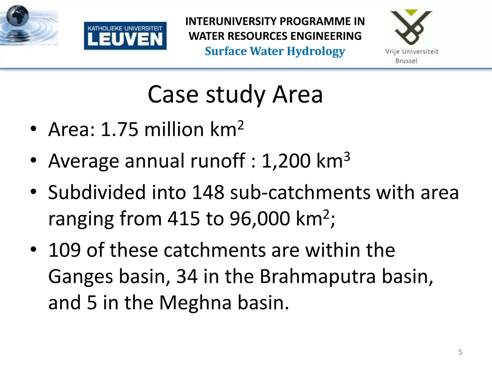 Case study Area
5
INTERUNIVERSITY PROGRAMME IN
WATER RESOURCES ENGINEERING
Surface Water Hydrology
• Area: 1.75 million km2
• Average annual runoff : 1,200 km3
• Subdivided into 148 sub-catchments with area
ranging from 415 to 96,000 km2;
• 109 of these catchments are within the
Ganges basin, 34 in the Brahmaputra basin,
and 5 in the Meghna basin.
 