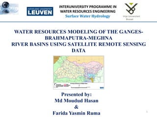 1
INTERUNIVERSITY PROGRAMME IN
WATER RESOURCES ENGINEERING
Surface Water Hydrology
WATER RESOURCES MODELING OF THE GANGES-
BRAHMAPUTRA-MEGHNA
RIVER BASINS USING SATELLITE REMOTE SENSING
DATA
Presented by:
Md Moudud Hasan
&
Farida Yasmin Ruma
 