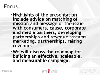 #CauseSD
- R E M O V E T H I S B O X -
A D D S P E A K E R L O G O I N
V I E W  S L I D E M A S T E R
™
Focus…
•Highlights of the presentation
include advice on matching of
mission and message of the issue
with consumers, cause, corporate
and media partners, developing
partnerships and revenue streams,
marketing, partnerships, raising
revenue.
•We will discuss the roadmap for
building an effective, scaleable,
and measurable campaign.
 