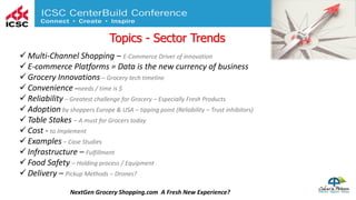Topics - Sector Trends
NextGen Grocery Shopping.com A Fresh New Experience?
 Multi-Channel Shopping – E-Commerce Driver of innovation
 E-commerce Platforms = Data is the new currency of business
 Grocery Innovations – Grocery tech timeline
 Convenience –needs / time is $
 Reliability – Greatest challenge for Grocery – Especially Fresh Products
 Adoption by shoppers Europe & USA – tipping point (Reliability – Trust inhibitors)
 Table Stakes – A must for Grocers today
 Cost - to Implement
 Examples – Case Studies
 Infrastructure – Fulfillment
 Food Safety – Holding process / Equipment
 Delivery – Pickup Methods – Drones?
 