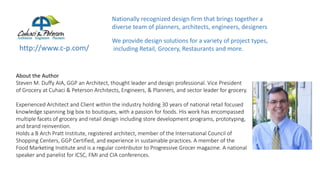 http://www.c-p.com/
About the Author
Steven M. Duffy AIA, GGP an Architect, thought leader and design professional. Vice President
of Grocery at Cuhaci & Peterson Architects, Engineers, & Planners, and sector leader for grocery.
Experienced Architect and Client within the industry holding 30 years of national retail focused
knowledge spanning big box to boutiques, with a passion for foods. His work has encompassed
multiple facets of grocery and retail design including store development programs, prototyping,
and brand reinvention.
Holds a B Arch Pratt Institute, registered architect, member of the International Council of
Shopping Centers, GGP Certified, and experience in sustainable practices. A member of the
Food Marketing Institute and is a regular contributor to Progressive Grocer magazine. A national
speaker and panelist for ICSC, FMI and CIA conferences.
Nationally recognized design firm that brings together a
diverse team of planners, architects, engineers, designers
We provide design solutions for a variety of project types,
including Retail, Grocery, Restaurants and more.
 