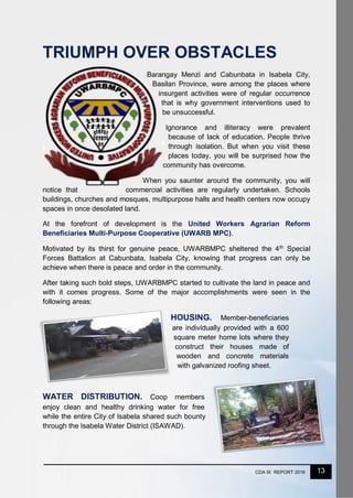13CDA IX REPORT 2016
TRIUMPH OVER OBSTACLES
Barangay Menzi and Cabunbata in Isabela City,
Basilan Province, were among the places where
insurgent activities were of regular occurrence
that is why government interventions used to
be unsuccessful.
Ignorance and illiteracy were prevalent
because of lack of education. People thrive
through isolation. But when you visit these
places today, you will be surprised how the
community has overcome.
When you saunter around the community, you will
notice that commercial activities are regularly undertaken. Schools
buildings, churches and mosques, multipurpose halls and health centers now occupy
spaces in once desolated land.
At the forefront of development is the United Workers Agrarian Reform
Beneficiaries Multi-Purpose Cooperative (UWARB MPC).
Motivated by its thirst for genuine peace, UWARBMPC sheltered the 4th
Special
Forces Battalion at Cabunbata, Isabela City, knowing that progress can only be
achieve when there is peace and order in the community.
After taking such bold steps, UWARBMPC started to cultivate the land in peace and
with it comes progress. Some of the major accomplishments were seen in the
following areas:
HOUSING. Member-beneficiaries
are individually provided with a 600
square meter home lots where they
construct their houses made of
wooden and concrete materials
with galvanized roofing sheet.
WATER DISTRIBUTION. Coop members
enjoy clean and healthy drinking water for free
while the entire City of Isabela shared such bounty
through the Isabela Water District (ISAWAD).
 