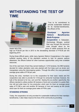 15CDA IX REPORT 2016
WITHSTANDING THE TEST OF
TIME
True to its commitment to
provide sustainable livelihood
for its member-beneficiaries,
the officers of the
Goodyear Agrarian
Reform Beneficiaries
Multi-Purpose
Cooperative in Kabasalan,
Zamboanga Sibugay, pushed
their way through the economic
crisis brought about by the
drastic fall of the price of rubber products from as
high as P130.00 per kilo in 2013 to the devastating decrease of P16.00 per kilo
beginning 2014.
During those difficult years, while many Agrarian Reform Cooperatives in the region
suffered causing many of the plantation workers to look for greener pasture
elsewhere, the officers looked for other business opportunities using their available
resources.
Out of the vast track of land they owned totaling to 1,016 hectares, the 998 hectares
devoted for rubber plantation were also planted with fruit trees such as durian and
mangosteen using the intercropping system. Through this effort, the coop generated
average gross sales of P1M per year.
During the crisis, members run to the cooperative for their basic needs and the
cooperative was able to provide for it through its consumer business however, the
bulk of the demand is for rice, corn and fish. Seeing this as another opportunity, the
officers decided to utilize another 26 hectares of land and converted it to paddy field,
rice mill and solar dryer for rice production which earn for them an average gross
sales of P1.5M a year and another 26 hectares of river and swamp as fish ponds
which earn for them an average gross sales of P1M a year.
STANDING STRONG
Today, the cooperative not only provided for sustainable livelihood for their member-
beneficiaries, it also helps improve the lives of the community by providing:
 