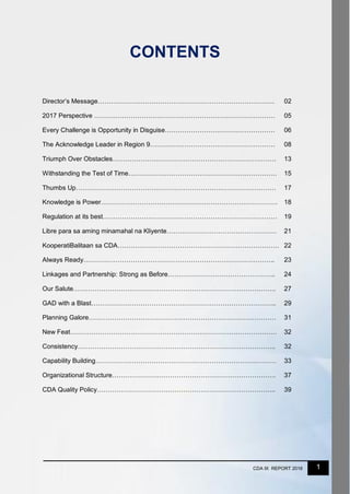 1CDA IX REPORT 2016
CONTENTS
Director’s Message………………………………………………………………………. 02
2017 Perspective ………………………………………………………………………… 05
Every Challenge is Opportunity in Disguise…………………………………………… 06
The Acknowledge Leader in Region 9…………………………………………………. 08
Triumph Over Obstacles…………………………………………………………………. 13
Withstanding the Test of Time…………………………………………………………… 15
Thumbs Up………………………………………………………………………………… 17
Knowledge is Power………………………………………………………………………. 18
Regulation at its best……………………………………………………………………… 19
Libre para sa aming minamahal na Kliyente…………………………………………… 21
KooperatiBalitaan sa CDA………………………………………………………………… 22
Always Ready…………………………………………………………………………….. 23
Linkages and Partnership: Strong as Before………………………………………….. 24
Our Salute…………………………………………………………………………………. 27
GAD with a Blast………………………………………………………………………….. 29
Planning Galore…………………………………………………………………………… 31
New Feat…………………………………………………………………………………… 32
Consistency……………………………………………………………………………….. 32
Capability Building………………………………………………………………………… 33
Organizational Structure…………………………………………………………………. 37
CDA Quality Policy……………………………………………………………………….. 39
 