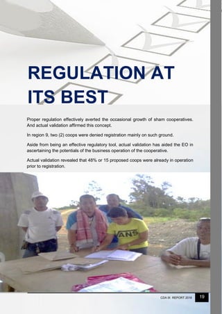 19CDA IX REPORT 2016
Proper regulation effectively averted the occasional growth of sham cooperatives.
And actual validation affirmed this concept.
In region 9, two (2) coops were denied registration mainly on such ground.
Aside from being an effective regulatory tool, actual validation has aided the EO in
ascertaining the potentials of the business operation of the cooperative.
Actual validation revealed that 48% or 15 proposed coops were already in operation
prior to registration.
REGULATION AT
ITS BEST
 