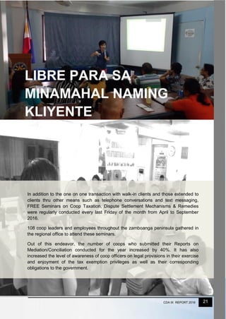21CDA IX REPORT 2016
In addition to the one on one transaction with walk-in clients and those extended to
clients thru other means such as telephone conversations and text messaging,
FREE Seminars on Coop Taxation, Dispute Settlement Mechanisms & Remedies
were regularly conducted every last Friday of the month from April to September
2016.
108 coop leaders and employees throughout the zamboanga peninsula gathered in
the regional office to attend these seminars.
Out of this endeavor, the number of coops who submitted their Reports on
Mediation/Conciliation conducted for the year increased by 40%. It has also
increased the level of awareness of coop officers on legal provisions in their exercise
and enjoyment of the tax exemption privileges as well as their corresponding
obligations to the government.
LIBRE PARA SA
MINAMAHAL NAMING
KLIYENTE
 