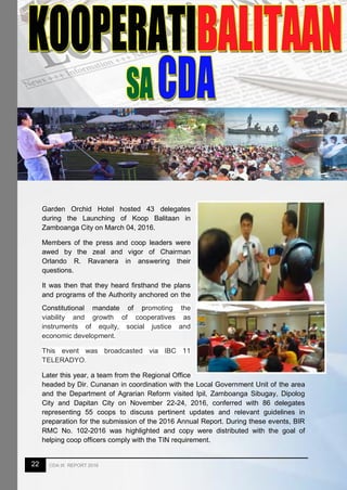 22 CDA IX REPORT 2016
Garden Orchid Hotel hosted 43 delegates
during the Launching of Koop Balitaan in
Zamboanga City on March 04, 2016.
Members of the press and coop leaders were
awed by the zeal and vigor of Chairman
Orlando R. Ravanera in answering their
questions.
It was then that they heard firsthand the plans
and programs of the Authority anchored on the
Constitutional mandate of promoting the
viability and growth of cooperatives as
instruments of equity, social justice and
economic development.
This event was broadcasted via IBC 11
TELERADYO.
Later this year, a team from the Regional Office
headed by Dir. Cunanan in coordination with the Local Government Unit of the area
and the Department of Agrarian Reform visited Ipil, Zamboanga Sibugay, Dipolog
City and Dapitan City on November 22-24, 2016, conferred with 86 delegates
representing 55 coops to discuss pertinent updates and relevant guidelines in
preparation for the submission of the 2016 Annual Report. During these events, BIR
RMC No. 102-2016 was highlighted and copy were distributed with the goal of
helping coop officers comply with the TIN requirement.
 