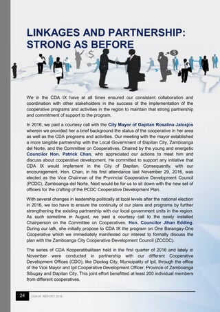 24 CDA IX REPORT 2016
LINKAGES AND PARTNERSHIP:
STRONG AS BEFORE
We in the CDA IX have at all times ensured our consistent collaboration and
coordination with other stakeholders in the success of the implementation of the
cooperative programs and activities in the region to maintain that strong partnership
and commitment of support to the program.
In 2016, we paid a courtesy call with the City Mayor of Dapitan Rosalina Jalosjos
wherein we provided her a brief background the status of the cooperative in her area
as well as the CDA programs and activities. Our meeting with the mayor established
a more tangible partnership with the Local Government of Dapitan City, Zamboanga
del Norte, and the Committee on Cooperatives, Chaired by the young and energetic
Councilor Hon. Patrick Chan, who appreciated our actions to meet him and
discuss about cooperative development. He committed to support any initiative that
CDA IX would implement in the City of Dapitan. Consequently, with our
encouragement, Hon. Chan, in his first attendance last November 29, 2016, was
elected as the Vice Chairman of the Provincial Cooperative Development Council
(PCDC), Zamboanga del Norte. Next would be for us to sit down with the new set of
officers for the crafting of the PCDC Cooperative Development Plan.
With several changes in leadership politically at local levels after the national election
in 2016, we too have to ensure the continuity of our plans and programs by further
strengthening the existing partnership with our local government units in the region.
As such sometime in August, we paid a courtesy call to the newly installed
Chairperson on the Committee on Cooperatives, Hon. Councilor Jihan Edding.
During our talk, she initially propose to CDA IX the program on One Barangay-One
Cooperative which we immediately manifested our interest to formally discuss the
plan with the Zamboanga City Cooperative Development Council (ZCCDC).
The series of CDA Kooperatibalitaan held in the first quarter of 2016 and lately in
November were conducted in partnership with our different Cooperative
Development Offices (CDO), like Dipolog City, Municipality of Ipil, through the office
of the Vice Mayor and Ipil Cooperative Development Officer, Province of Zamboanga
Sibugay and Dapitan City. This joint effort benefitted at least 200 individual members
from different cooperatives.
 