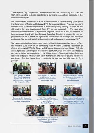 25CDA IX REPORT 2016
With Dapitan City Mayor
Hon. Rosalina Jalosjos
together with Ms. Lucy B.
Recamara, CDS II of Dapitan
City Cooperative Office
With Dapitan City Councilor
and Chairman on the
Committee on Cooperatives
Hon. Patrick Chan
With Zamboanga City Councilor
and Chairman on Committee of
Cooperatives
Hon. Jihan Edding
Zamboanga City Cooperative
Development Council (ZCCDC)
with Hon. Jihan Edding
With Piñan Multi-Purpose
Cooperative employees together
with Chairman
Ms. Merly Regencia
During the Love Drive Program of
Western Mindanao Federation of
Cooperatives (WMFEDCO) at
Badjao Village, Zamboanga City
During the Outreach Program of
Siayan Officials and Employees
Multipurpose Cooperative
(SOEMPOCO)
The Pagadian City Cooperative Development Office has continuously supported the
CDA IX in providing technical assistance to our micro cooperatives especially in the
submission of reports.
We proposed last November 2016 for a Memorandum of Understanding (MOU) with
the Department of Trade and Industry (DTI), Zamboanga Sibugay Province for a joint
effort to assist our micro cooperatives in terms of capability training. To date, we are
still waiting for any development from DTI on our proposal. We have also
communicated Department of Agriculture Regional Office No. 9 and our intention to
have an appointment with the Regional Executive Director to present to him our
proposal for MOU to assist our agriculture cooperatives on trainings and technical
assistance. We are optimistic that the meeting will be happening on January 2017.
We have maintained our harmonious relationship with the cooperative sector. In fact,
last October 2016 CDA IX, in partnership with Western Mindanao Federation of
Cooperatives (WMFEDCO), Pinan Multi-Purpose Cooperative and Siayan Officials
and Employees Multi-Purpose Cooperative (SOEMPUCO), love drive and feeding
program activities were conducted in the different parts of the region to less fortunate
residents and pupils which we can claim that for even one (1) day poverty have been
eradicated. This has been done consistently for the past two (2) years to fight
poverty.
 