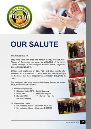 27CDA IX REPORT 2016
OUR SALUTE
THEY DESERVE IT!
They were filled with pride and honour as they received their
Plaque of Recognition on stage, as WINNERS of the 2016
Gawad Parangal, at the Springland Pavillion Resort, Pagadian
City on October 25, 2016.
Officers and employees of CDA PEO and other guests who
witnessed such momentous occasion were also teeming with joy
for the honor that these cooperatives and leaders brought to the
region.
And, we would take every opportunity to honor them as we should.
Thus, the AWARDEES WERE:
A. Primary Cooperatives
1. Sibuguey Valley MPC – Large Category
2. Piñan MPC - Medium Category
3. Bayside MPC - 1st
Runner Up for
Medium Category
B. Cooperative Leader
1. Mr. Vicente L. Rosal – Chairman, AIMCoop
2. Mr. Lorimer J. Olario – Chairman, POEMCO
 